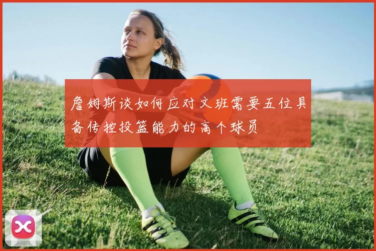 詹姆斯谈如何应对文班需要五位具备传控投篮能力的高个球员