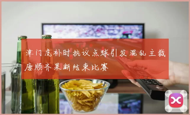 津门虎补时抗议点球引发混乱主裁唐顺齐果断结束比赛