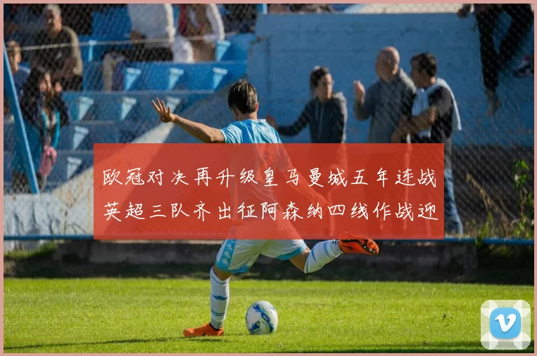 欧冠对决再升级皇马曼城五年连战英超三队齐出征阿森纳四线作战迎挑战