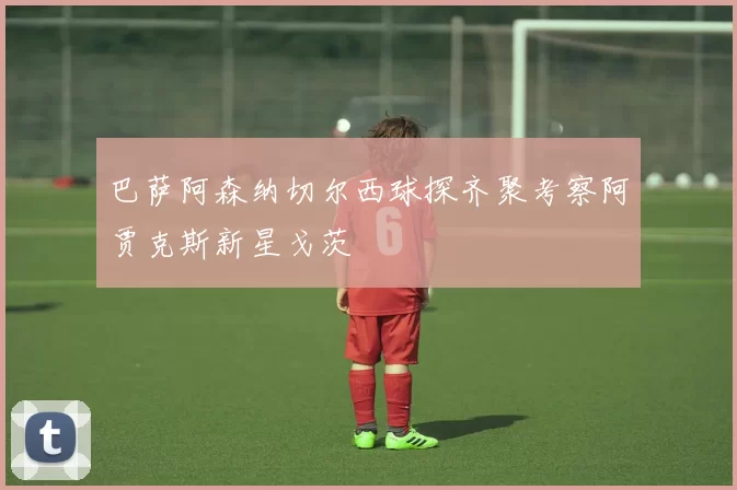巴萨阿森纳切尔西球探齐聚考察阿贾克斯新星戈茨