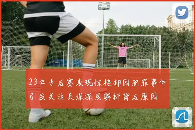 23年季后赛表现惊艳却因犯罪事件引发关注美媒深度解析背后原因