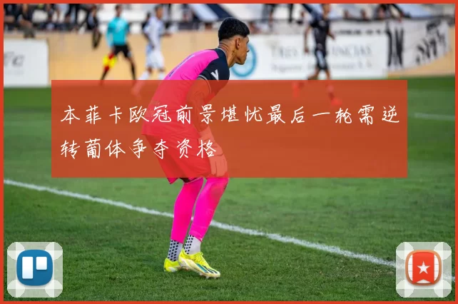本菲卡欧冠前景堪忧最后一轮需逆转葡体争夺资格