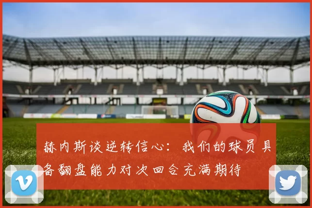赫内斯谈逆转信心：我们的球员具备翻盘能力对次回合充满期待