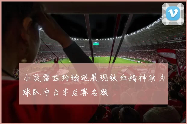 小莫雷兹约翰逊展现铁血精神助力球队冲击季后赛名额