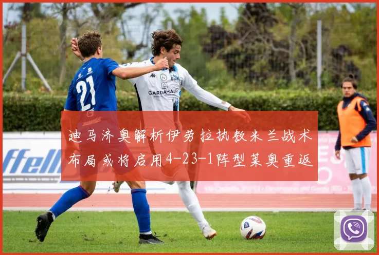 迪马济奥解析伊劳拉执教米兰战术布局或将启用4-23-1阵型莱奥重返左边锋位置