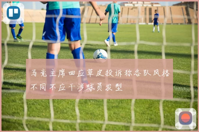 马竞主席回应草皮投诉称各队风格不同不应干涉球员发型