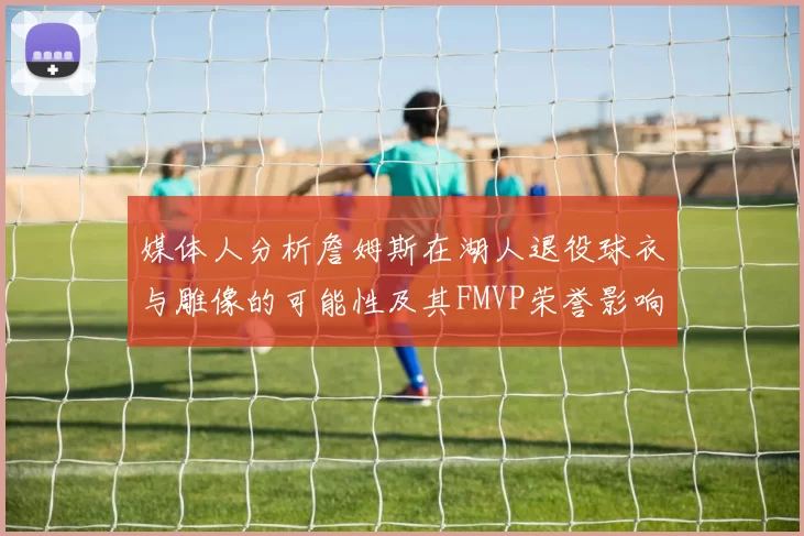 媒体人分析詹姆斯在湖人退役球衣与雕像的可能性及其FMVP荣誉影响