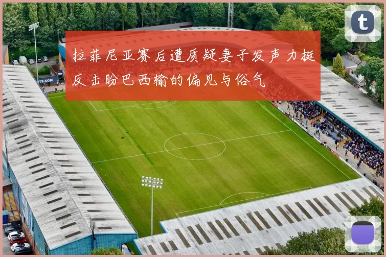 拉菲尼亚赛后遭质疑妻子发声力挺反击盼巴西输的偏见与俗气
