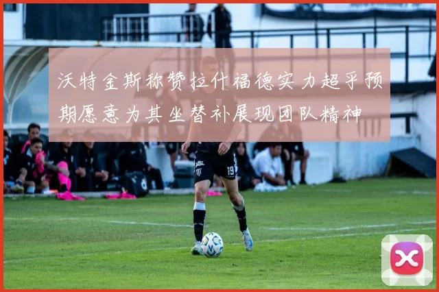 沃特金斯称赞拉什福德实力超乎预期愿意为其坐替补展现团队精神