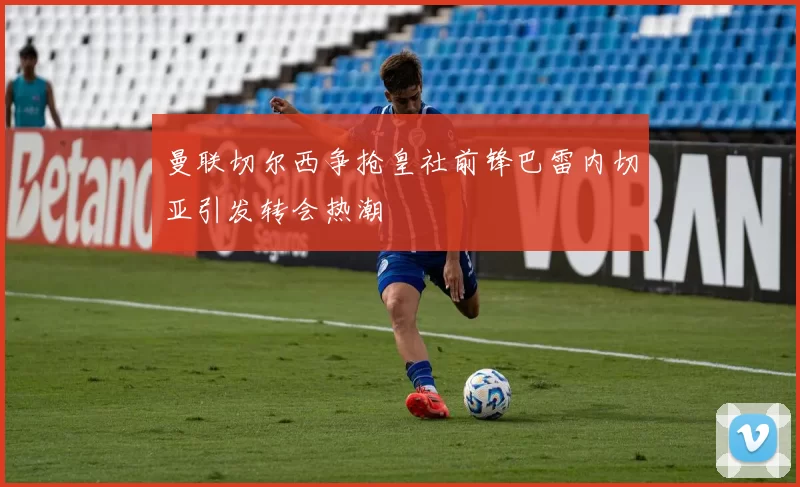 曼联切尔西争抢皇社前锋巴雷内切亚引发转会热潮