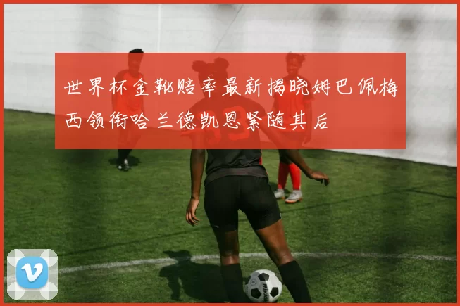 世界杯金靴赔率最新揭晓姆巴佩梅西领衔哈兰德凯恩紧随其后